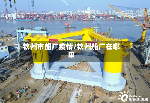 钦州市船厂疫情/钦州船厂在哪里