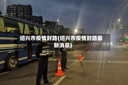 绍兴市疫情封路(绍兴市疫情封路最新消息)-第3张图片