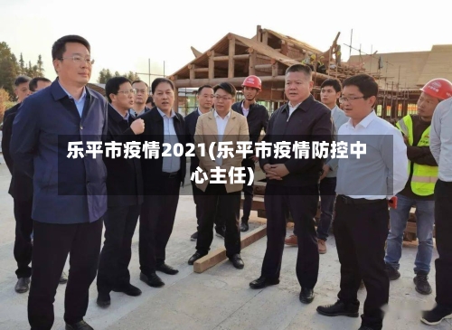 乐平市疫情2021(乐平市疫情防控中心主任)-第3张图片