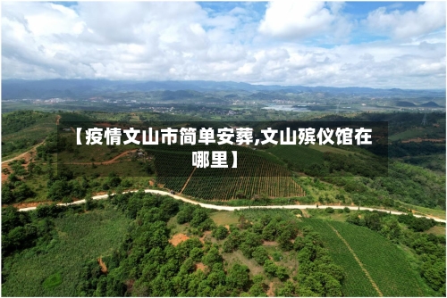 【疫情文山市简单安葬,文山殡仪馆在哪里】