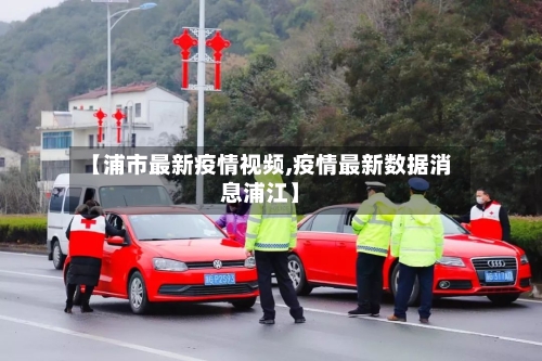 【浦市最新疫情视频,疫情最新数据消息浦江】