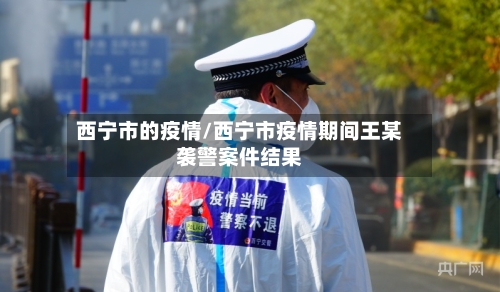 西宁市的疫情/西宁市疫情期间王某袭警案件结果