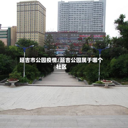 延吉市公园疫情/延吉公园属于哪个社区-第3张图片