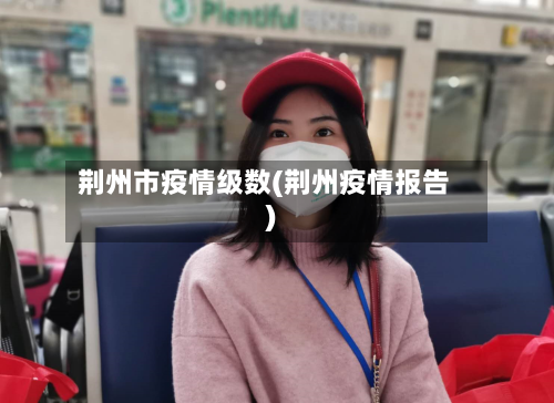 荆州市疫情级数(荆州疫情报告)-第3张图片