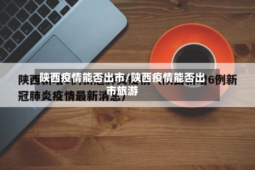 陕西疫情能否出市/陕西疫情能否出市旅游