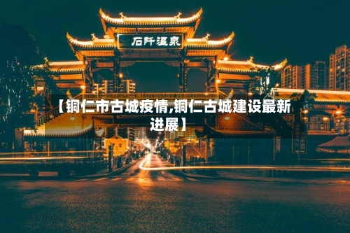 【铜仁市古城疫情,铜仁古城建设最新进展】
