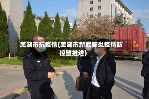 芜湖市抗疫情(芜湖市新冠肺炎疫情防控暨推进)-第3张图片