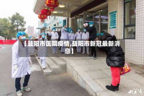 【益阳市医院疫情,益阳市新冠最新消息】