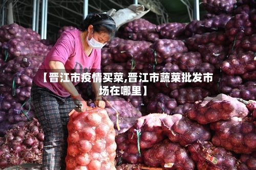 【晋江市疫情买菜,晋江市蔬菜批发市场在哪里】