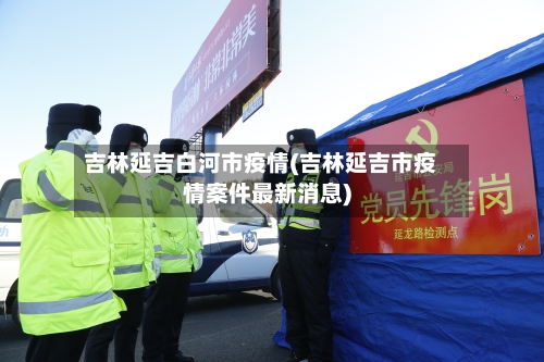吉林延吉白河市疫情(吉林延吉市疫情案件最新消息)-第2张图片