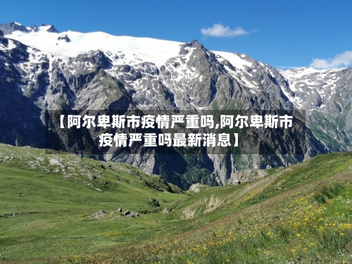 【阿尔卑斯市疫情严重吗,阿尔卑斯市疫情严重吗最新消息】