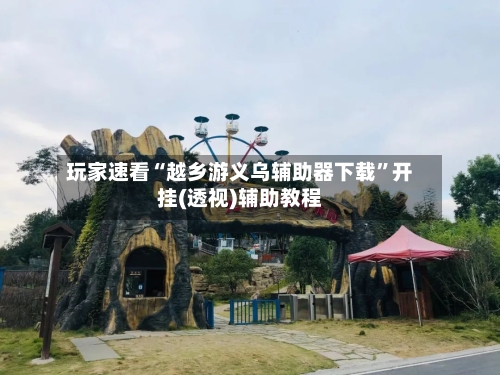 玩家速看“越乡游义乌辅助器下载”开挂(透视)辅助教程-第2张图片