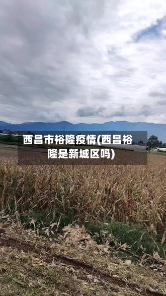 西昌市裕隆疫情(西昌裕隆是新城区吗)