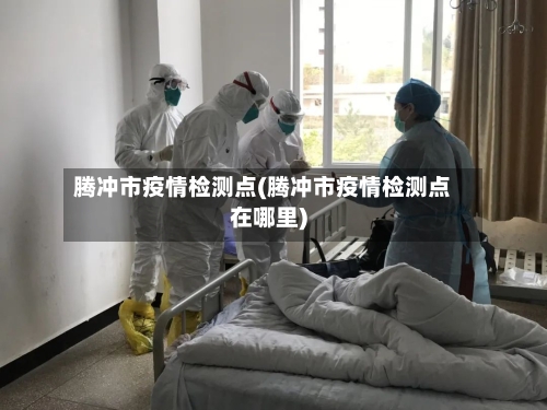 腾冲市疫情检测点(腾冲市疫情检测点在哪里)