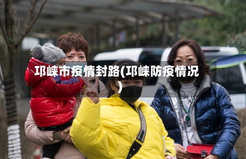 邛崃市疫情封路(邛崃防疫情况)-第2张图片