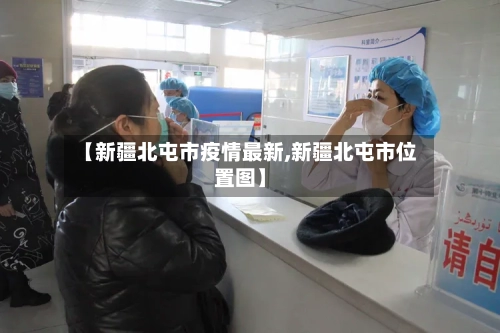 【新疆北屯市疫情最新,新疆北屯市位置图】