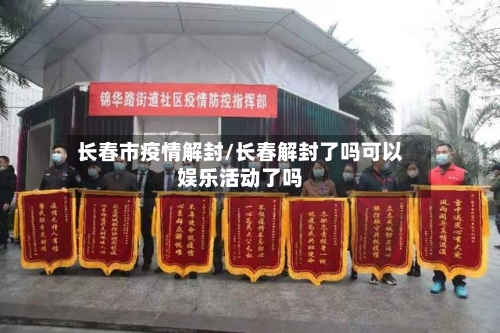 长春市疫情解封/长春解封了吗可以娱乐活动了吗