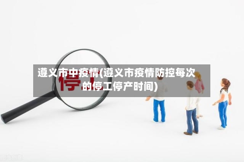遵义市中疫情(遵义市疫情防控每次的停工停产时间)