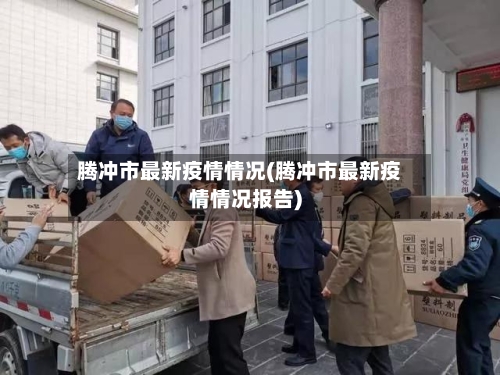 腾冲市最新疫情情况(腾冲市最新疫情情况报告)-第3张图片