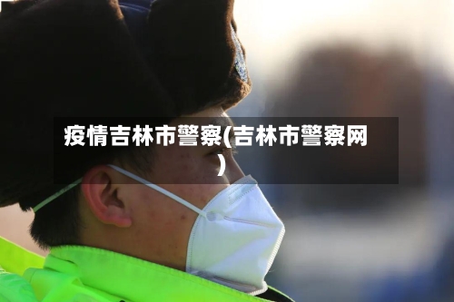 疫情吉林市警察(吉林市警察网)-第2张图片