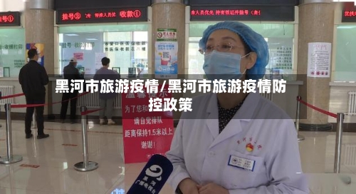 黑河市旅游疫情/黑河市旅游疫情防控政策