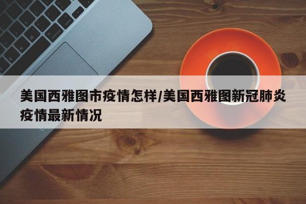 美国西雅图市疫情怎样/美国西雅图新冠肺炎疫情最新情况