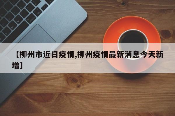 【柳州市近日疫情,柳州疫情最新消息今天新增】
