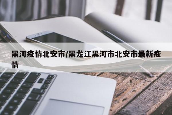 黑河疫情北安市/黑龙江黑河市北安市最新疫情