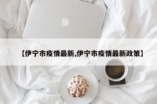 【伊宁市疫情最新,伊宁市疫情最新政策】