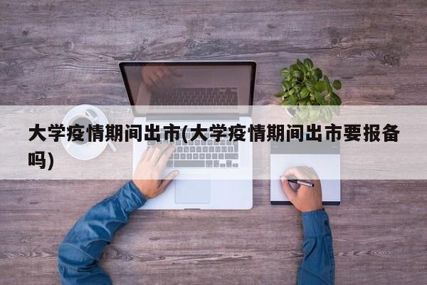 大学疫情期间出市(大学疫情期间出市要报备吗)