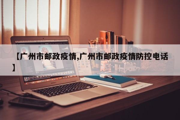 【广州市邮政疫情,广州市邮政疫情防控电话】