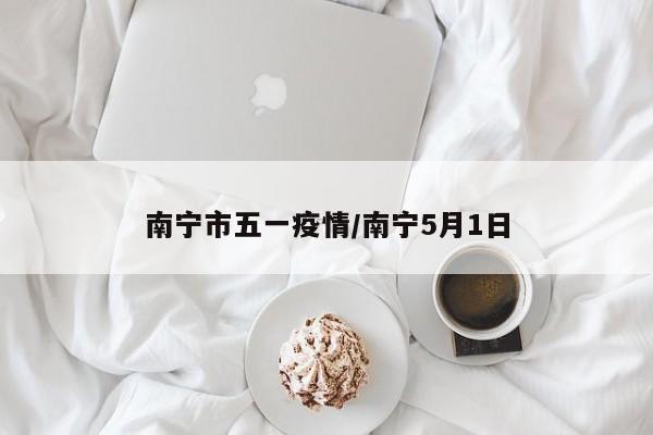 南宁市五一疫情/南宁5月1日