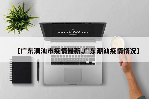 【广东潮汕市疫情最新,广东潮汕疫情情况】