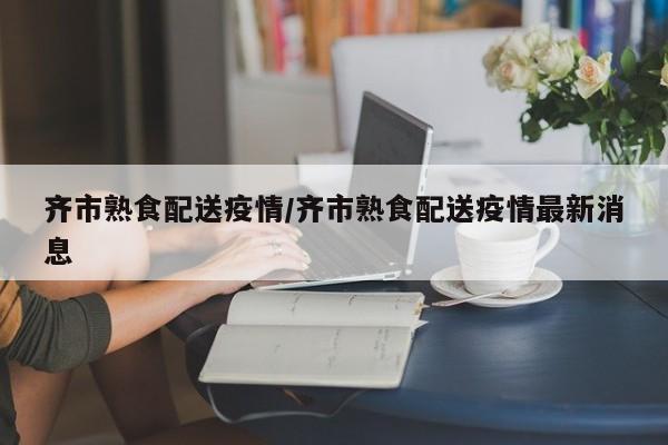 齐市熟食配送疫情/齐市熟食配送疫情最新消息
