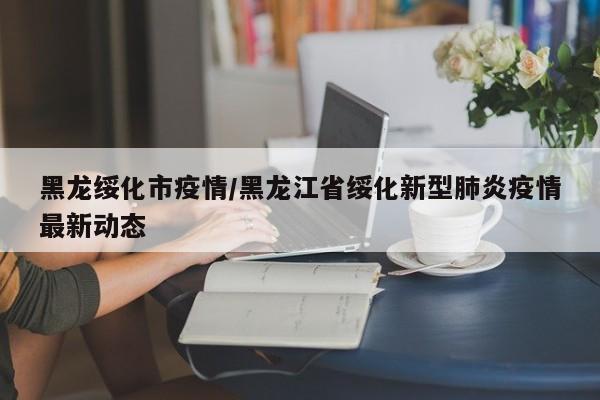 黑龙绥化市疫情/黑龙江省绥化新型肺炎疫情最新动态