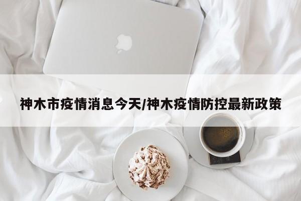 神木市疫情消息今天/神木疫情防控最新政策