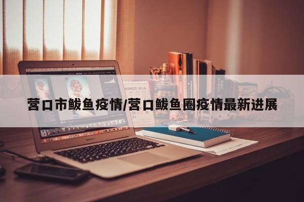 营口市鲅鱼疫情/营口鲅鱼圈疫情最新进展