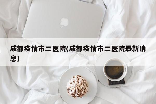 成都疫情市二医院(成都疫情市二医院最新消息)