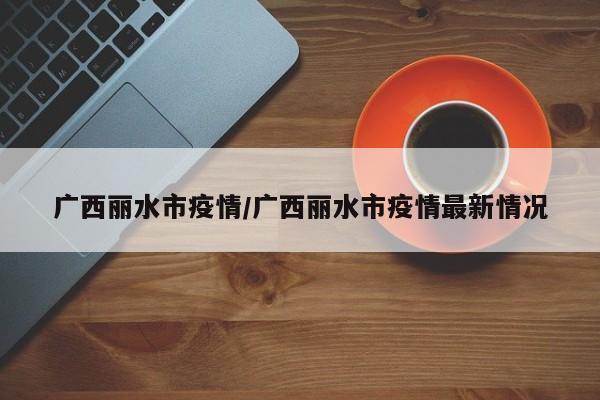 广西丽水市疫情/广西丽水市疫情最新情况