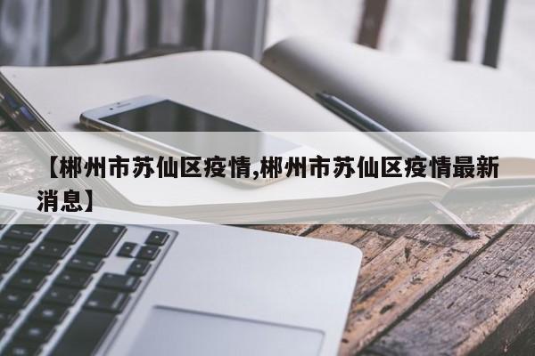 【郴州市苏仙区疫情,郴州市苏仙区疫情最新消息】