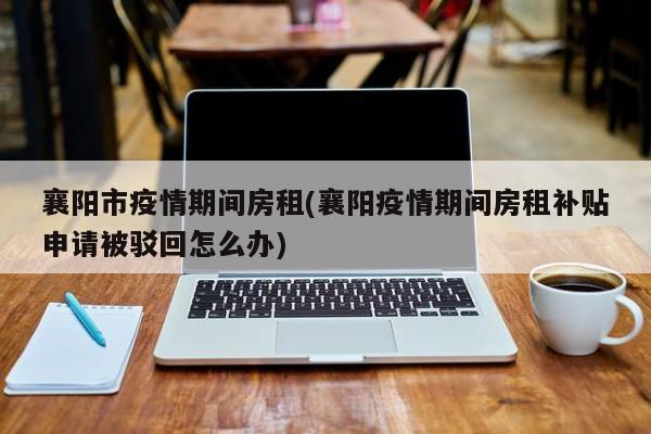 襄阳市疫情期间房租(襄阳疫情期间房租补贴申请被驳回怎么办)