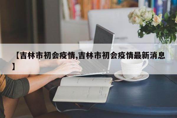 【吉林市初会疫情,吉林市初会疫情最新消息】