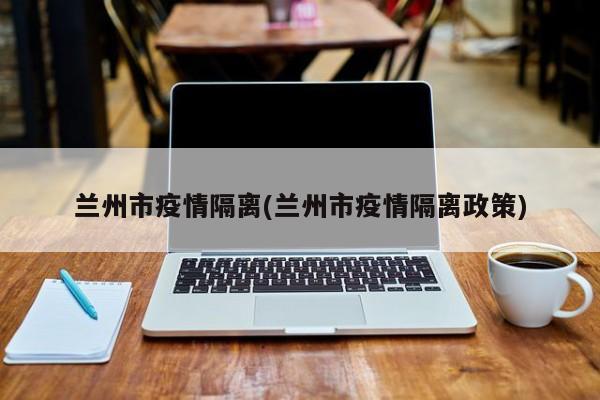 兰州市疫情隔离(兰州市疫情隔离政策)