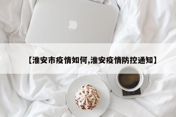 【淮安市疫情如何,淮安疫情防控通知】