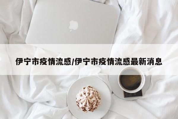 伊宁市疫情流感/伊宁市疫情流感最新消息