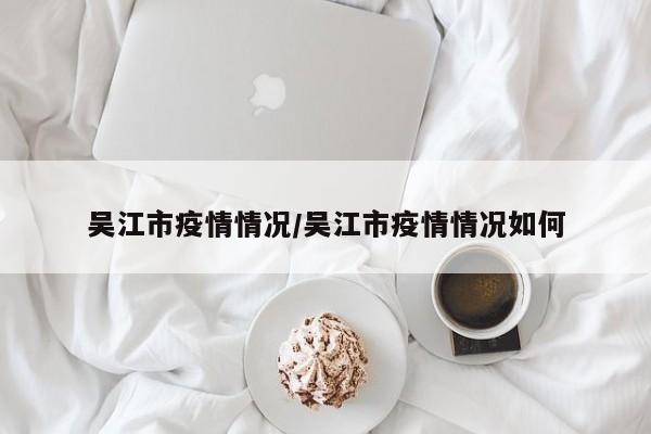 吴江市疫情情况/吴江市疫情情况如何