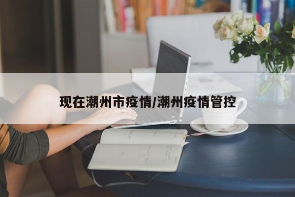 现在潮州市疫情/潮州疫情管控