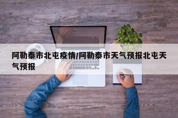 阿勒泰市北屯疫情/阿勒泰市天气预报北屯天气预报